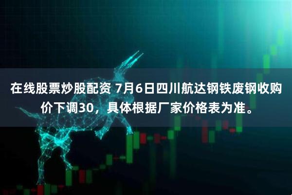 在线股票炒股配资 7月6日四川航达钢铁废钢收购价下调30，具体根据厂家价格表为准。