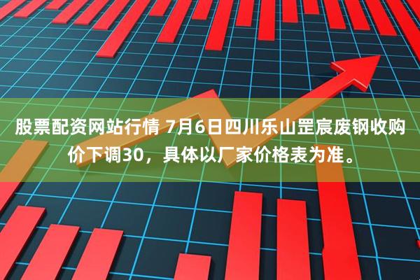股票配资网站行情 7月6日四川乐山罡宸废钢收购价下调30，具体以厂家价格表为准。