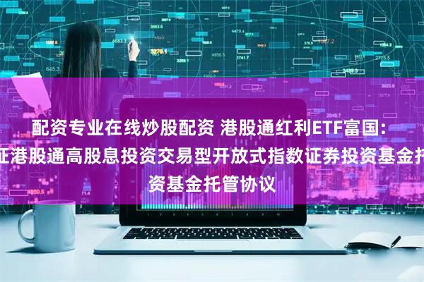 配资专业在线炒股配资 港股通红利ETF富国: 富国中证港股通高股息投资交易型开放式指数证券投资基金托管协议