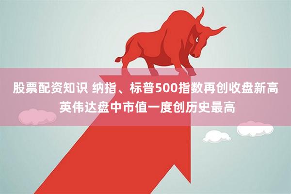股票配资知识 纳指、标普500指数再创收盘新高 英伟达盘中市值一度创历史最高