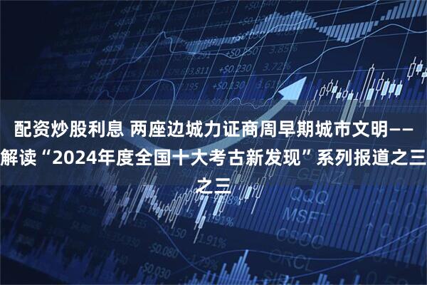 配资炒股利息 两座边城力证商周早期城市文明——解读“2024年度全国十大考古新发现”系列报道之三