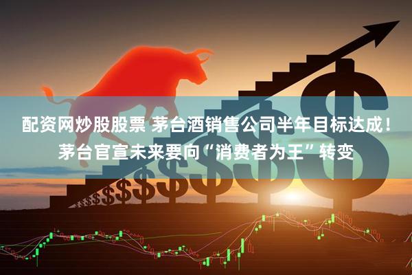 配资网炒股股票 茅台酒销售公司半年目标达成！茅台官宣未来要向“消费者为王”转变