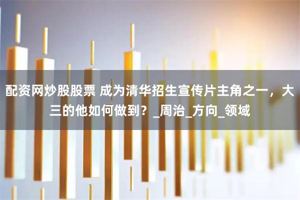 配资网炒股股票 成为清华招生宣传片主角之一，大三的他如何做到？_周治_方向_领域