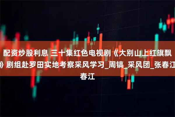 配资炒股利息 三十集红色电视剧《大别山上红旗飘》剧组赴罗田实地考察采风学习_周镐_采风团_张春江