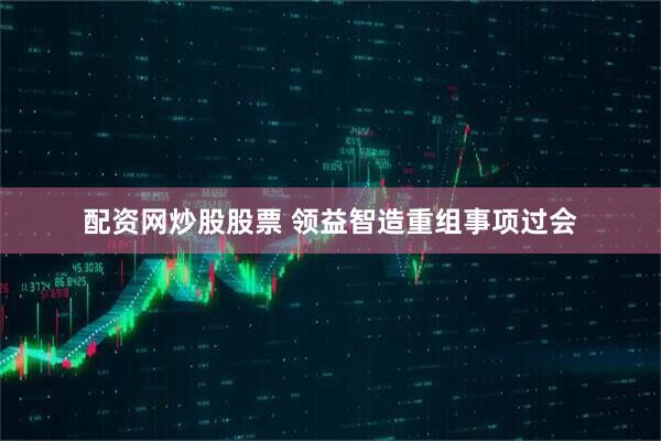 配资网炒股股票 领益智造重组事项过会