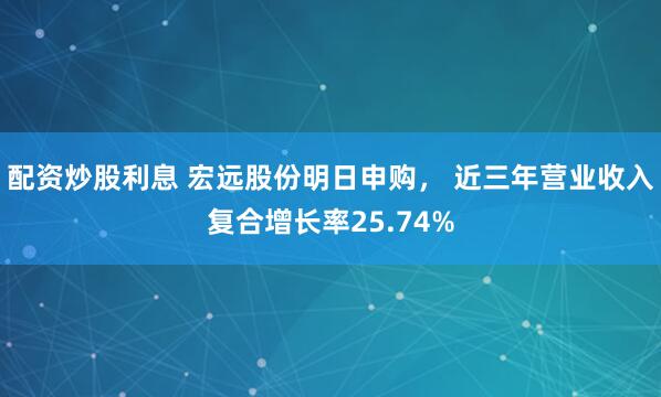 配资炒股利息 宏远股份明日申购， 近三年营业收入复合增长率25.74%