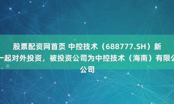 股票配资网首页 中控技术（688777.SH）新增一起对外投资，被投资公司为中控技术（海南）有限公司