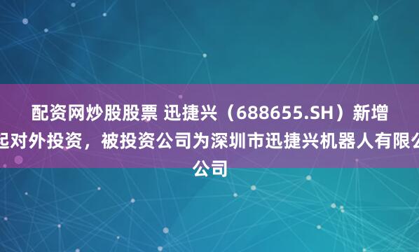 配资网炒股股票 迅捷兴（688655.SH）新增一起对外投资，被投资公司为深圳市迅捷兴机器人有限公司