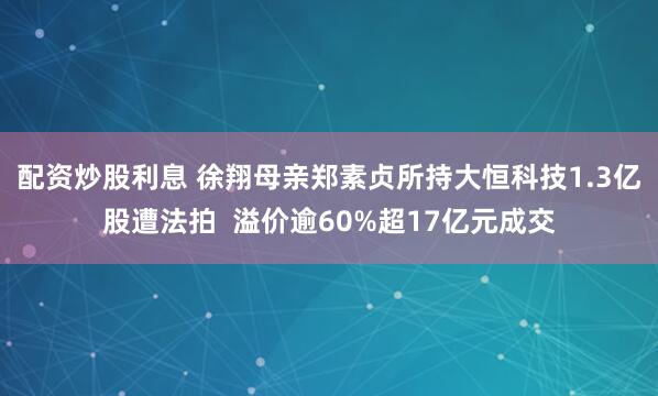 配资炒股利息 徐翔母亲郑素贞所持大恒科技1.3亿股遭法拍  溢价逾60%超17亿元成交