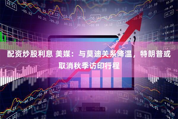 配资炒股利息 美媒：与莫迪关系降温，特朗普或取消秋季访印行程