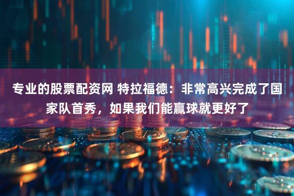 专业的股票配资网 特拉福德：非常高兴完成了国家队首秀，如果我们能赢球就更好了