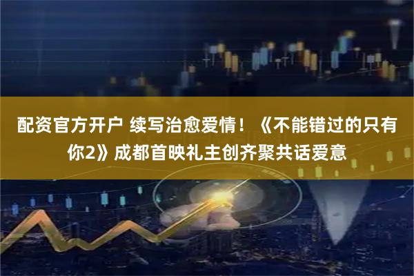 配资官方开户 续写治愈爱情！《不能错过的只有你2》成都首映礼主创齐聚共话爱意