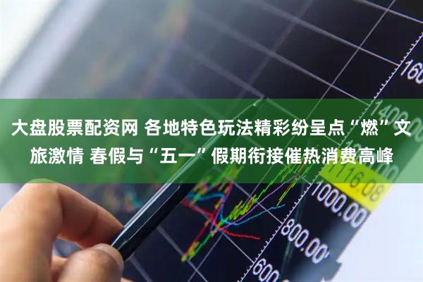 大盘股票配资网 各地特色玩法精彩纷呈点“燃”文旅激情 春假与“五一”假期衔接催热消费高峰