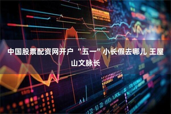 中国股票配资网开户 “五一”小长假去哪儿 王屋山文脉长