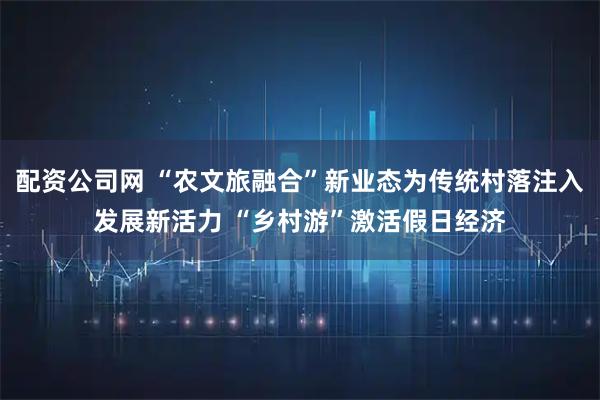 配资公司网 “农文旅融合”新业态为传统村落注入发展新活力 “乡村游”激活假日经济