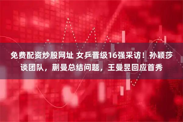 免费配资炒股网址 女乒晋级16强采访!孙颖莎谈团队,蒯曼总结问题,王曼昱回应首秀