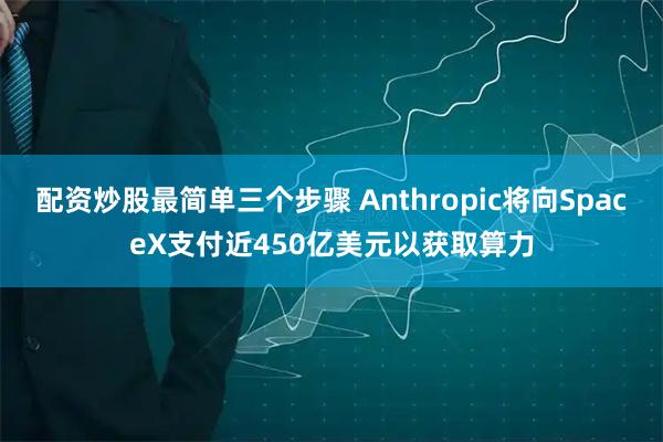 配资炒股最简单三个步骤 Anthropic将向SpaceX支付近450亿美元以获取算力