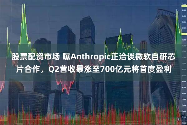 股票配资市场 曝Anthropic正洽谈微软自研芯片合作，Q2营收暴涨至700亿元将首度盈利