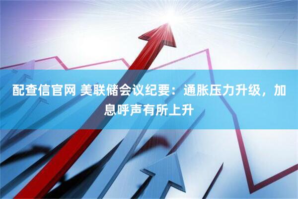 配查信官网 美联储会议纪要：通胀压力升级，加息呼声有所上升