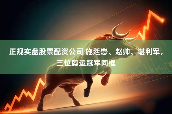 正规实盘股票配资公司 施廷懋、赵帅、谌利军，三位奥运冠军同框