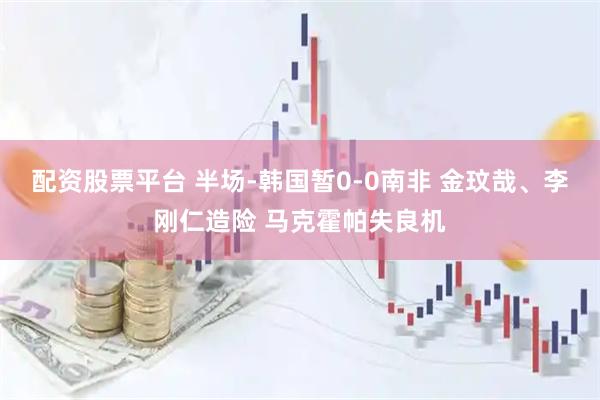 配资股票平台 半场-韩国暂0-0南非 金玟哉、李刚仁造险 马克霍帕失良机