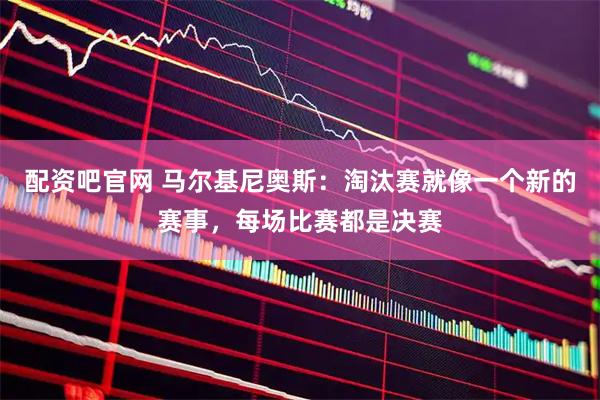 配资吧官网 马尔基尼奥斯：淘汰赛就像一个新的赛事，每场比赛都是决赛