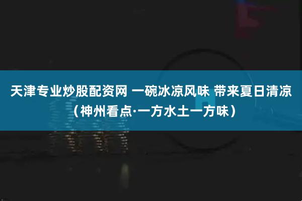 天津专业炒股配资网 一碗冰凉风味 带来夏日清凉（神州看点·一方水土一方味）