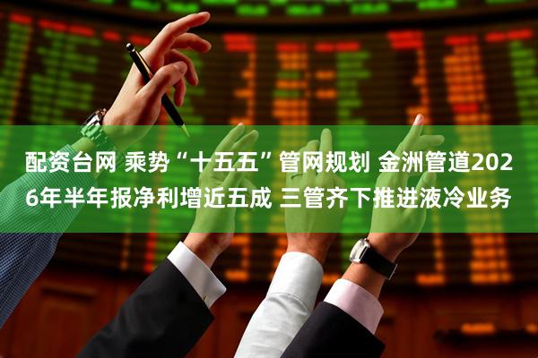 配资台网 乘势“十五五”管网规划 金洲管道2026年半年报净利增近五成 三管齐下推进液冷业务