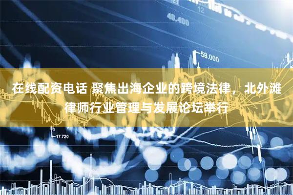 在线配资电话 聚焦出海企业的跨境法律，北外滩律师行业管理与发展论坛举行