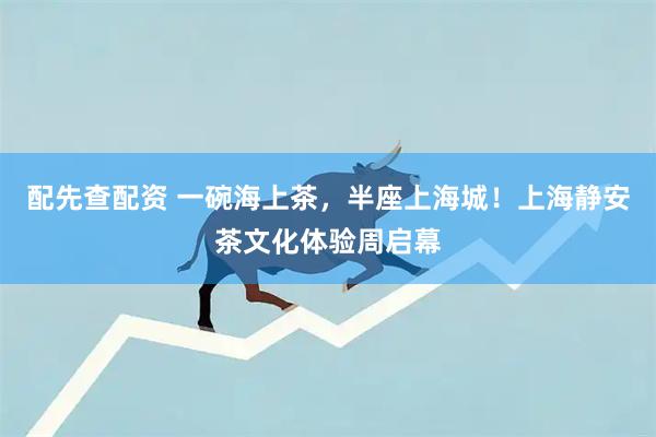 配先查配资 一碗海上茶，半座上海城！上海静安茶文化体验周启幕